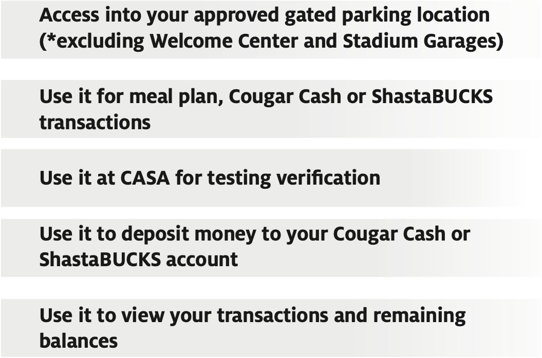 Access into your approved gated parking location (*excluding Welcome Center and Stadium Garages)  Use it for meal plan, Cougar Cash or ShastaBUCKS transactions  Use it at CASA for testing verification  Use it to deposit money to your Cougar Cash or ShastaBUCKS account 