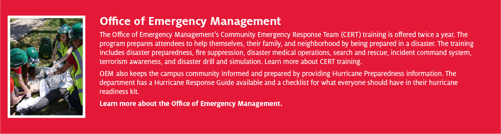 Office of Emergency Management The Office of Emergency Management’s Community Emergency Response Team (CERT) training is offered twice a year. The program prepares attendees to help themselves, their family, and neighborhood by being prepared in a disaster. The training includes disaster preparedness, fire suppression, disaster medical operations, search and rescue, incident command system, terrorism awareness, and disaster drill and simulation. Learn more about CERT training.  OEM also keeps the campus community informed and prepared by providing Hurricane Preparedness information. The department has a Hurricane Response Guide available and a checklist for what everyone should have in their hurricane readiness kit. Learn more about the Office of Emergency Management.