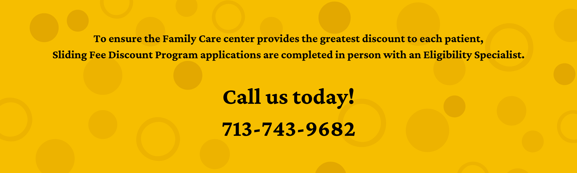 To ensure the Family Care center provides the greatest discount to each patient, Sliding Fee Discount Program applications are completed in person with an Eligibility Specialist. Call us today! 713-743-9682